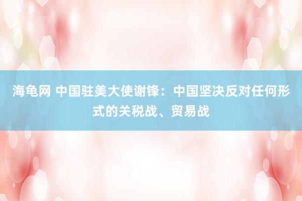 海龟网 中国驻美大使谢锋：中国坚决反对任何形式的关税战、贸易战
