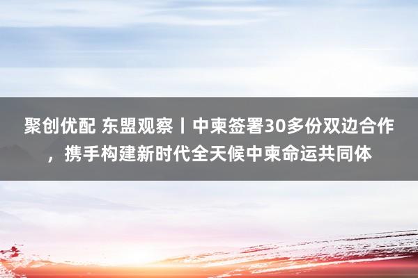 聚创优配 东盟观察丨中柬签署30多份双边合作，携手构建新时代全天候中柬命运共同体