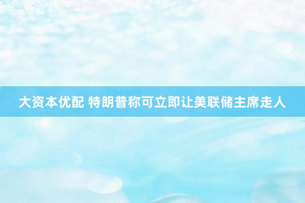 大资本优配 特朗普称可立即让美联储主席走人