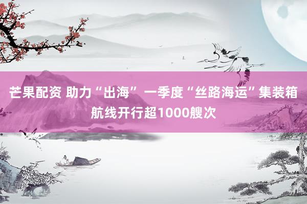 芒果配资 助力“出海” 一季度“丝路海运”集装箱航线开行超1000艘次