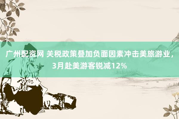 广州配资网 关税政策叠加负面因素冲击美旅游业，3月赴美游客锐减12%