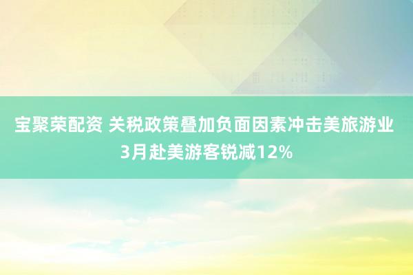 宝聚荣配资 关税政策叠加负面因素冲击美旅游业 3月赴美游客锐减12%