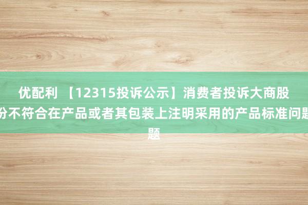 优配利 【12315投诉公示】消费者投诉大商股份不符合在产品或者其包装上注明采用的产品标准问题