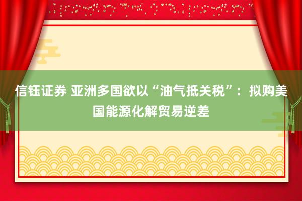 信钰证券 亚洲多国欲以“油气抵关税”：拟购美国能源化解贸易逆差