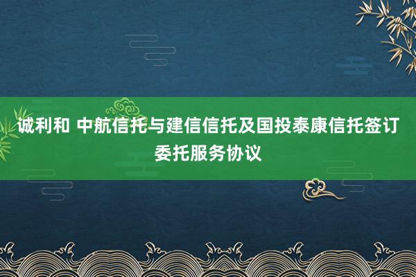 诚利和 中航信托与建信信托及国投泰康信托签订委托服务协议