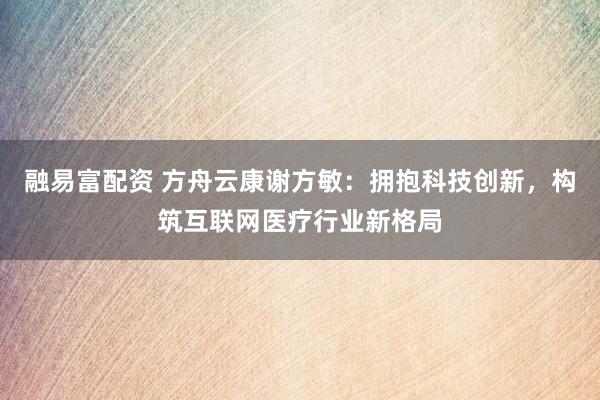 融易富配资 方舟云康谢方敏：拥抱科技创新，构筑互联网医疗行业新格局