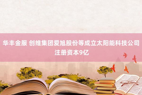 华丰金服 创维集团爱旭股份等成立太阳能科技公司 注册资本9亿