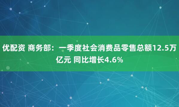 优配资 商务部：一季度社会消费品零售总额12.5万亿元 同比增长4.6%