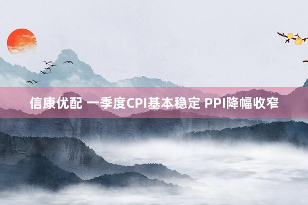 信康优配 一季度CPI基本稳定 PPI降幅收窄