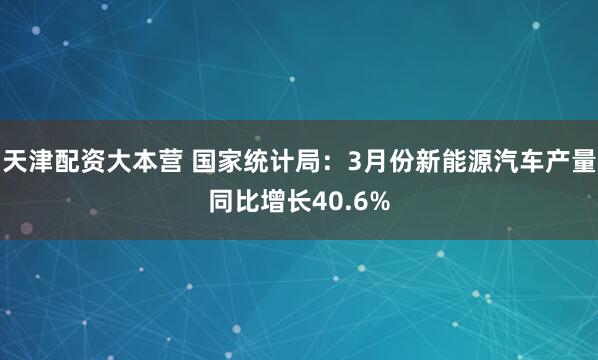 天津配资大本营 国家统计局：3月份新能源汽车产量同比增长40.6%