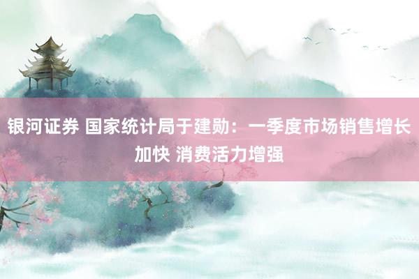银河证券 国家统计局于建勋：一季度市场销售增长加快 消费活力增强