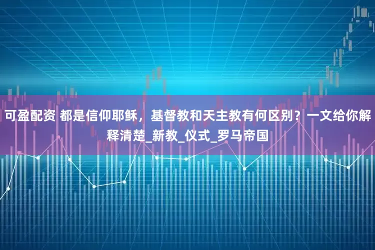 可盈配资 都是信仰耶稣，基督教和天主教有何区别？一文给你解释清楚_新教_仪式_罗马帝国