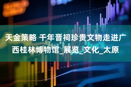 天金策略 千年晋祠珍贵文物走进广西桂林博物馆_展览_文化_太原