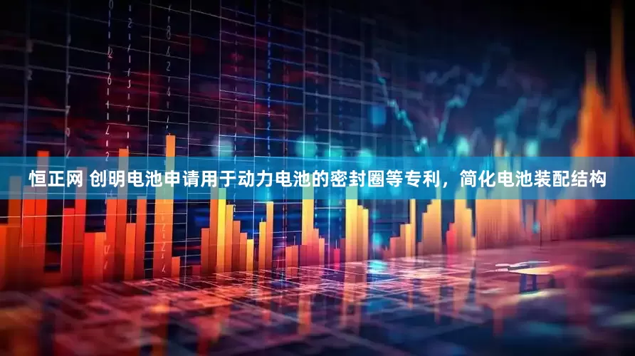 恒正网 创明电池申请用于动力电池的密封圈等专利，简化电池装配结构