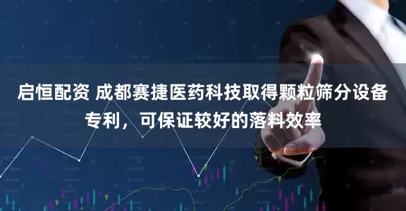 启恒配资 成都赛捷医药科技取得颗粒筛分设备专利，可保证较好的落料效率