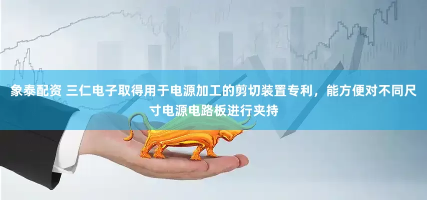 象泰配资 三仁电子取得用于电源加工的剪切装置专利，能方便对不同尺寸电源电路板进行夹持