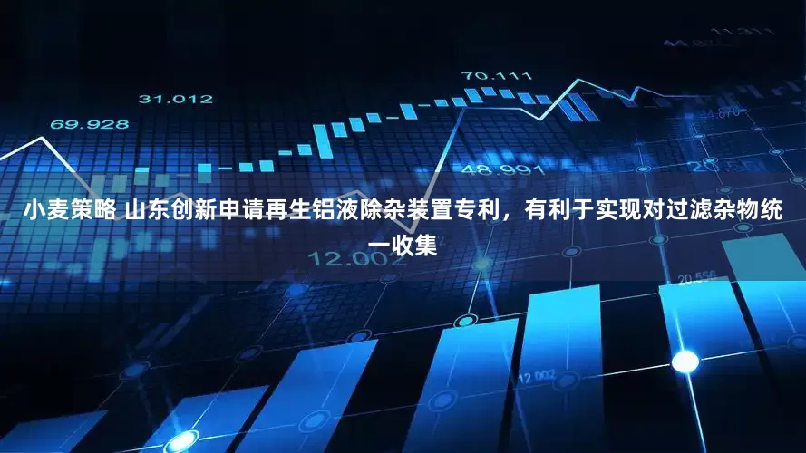 小麦策略 山东创新申请再生铝液除杂装置专利，有利于实现对过滤杂物统一收集