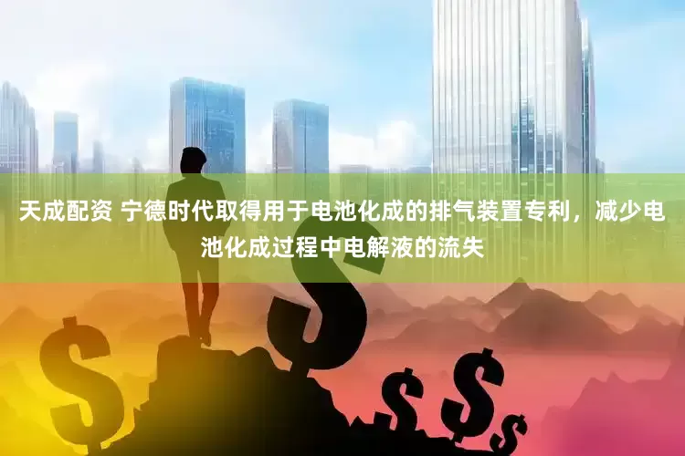 天成配资 宁德时代取得用于电池化成的排气装置专利，减少电池化成过程中电解液的流失
