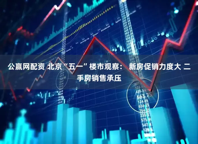 公赢网配资 北京“五一”楼市观察： 新房促销力度大 二手房销售承压
