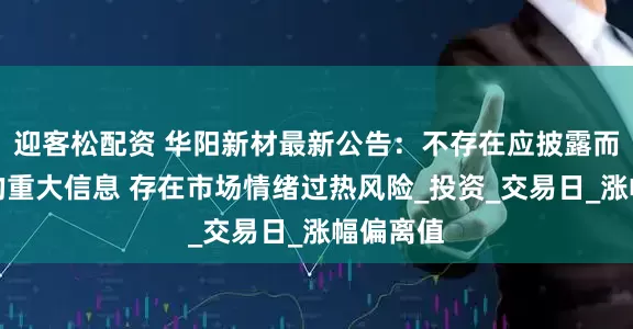 迎客松配资 华阳新材最新公告：不存在应披露而未披露的重大信息 存在市场情绪过热风险_投资_交易日_涨幅偏离值