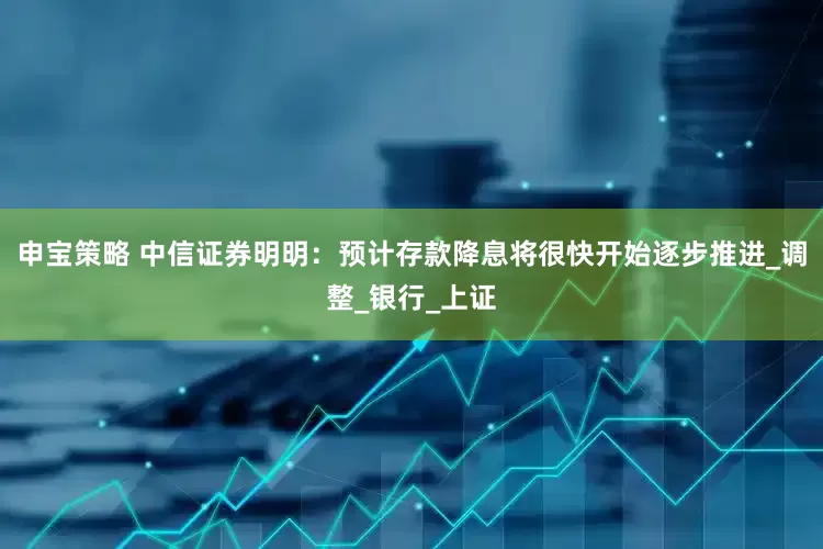 申宝策略 中信证券明明：预计存款降息将很快开始逐步推进_调整_银行_上证