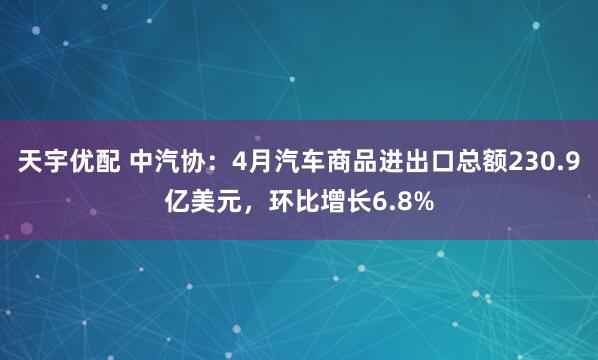 天宇优配 中汽协：4月汽车商品进出口总额230.9亿美元，环比增长6.8%