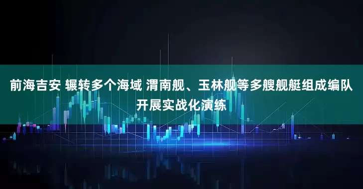 前海吉安 辗转多个海域 渭南舰、玉林舰等多艘舰艇组成编队开展实战化演练
