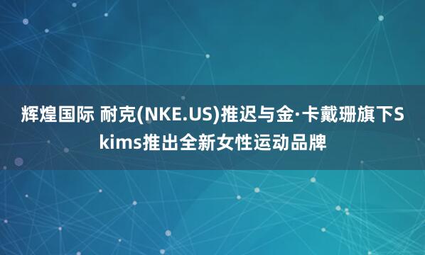 辉煌国际 耐克(NKE.US)推迟与金·卡戴珊旗下Skims推出全新女性运动品牌