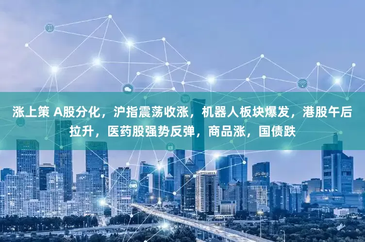 涨上策 A股分化，沪指震荡收涨，机器人板块爆发，港股午后拉升，医药股强势反弹，商品涨，国债跌