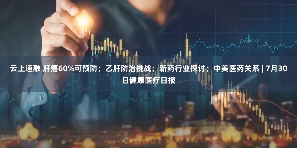云上速融 肝癌60%可预防；乙肝防治挑战；新药行业探讨；中美医药关系 | 7月30日健康医疗日报