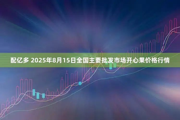 配亿多 2025年8月15日全国主要批发市场开心果价格行情