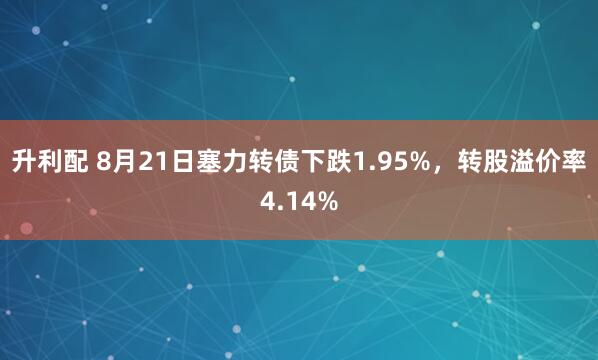 升利配 8月21日塞力转债下跌1.95%，转股溢价率4.14%