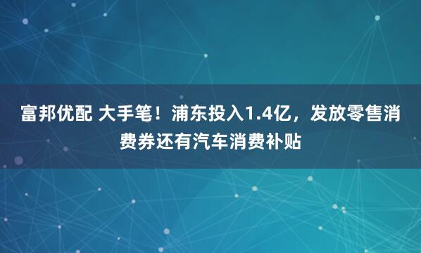 富邦优配 大手笔！浦东投入1.4亿，发放零售消费券还有汽车消费补贴
