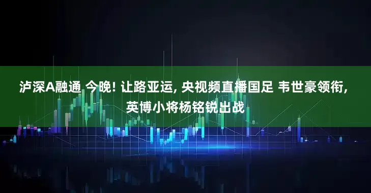 泸深A融通 今晚! 让路亚运, 央视频直播国足 韦世豪领衔, 英博小将杨铭锐出战